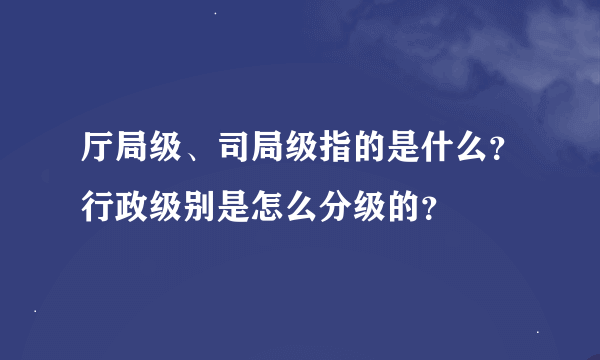 厅局级、司局级指的是什么？行政级别是怎么分级的？