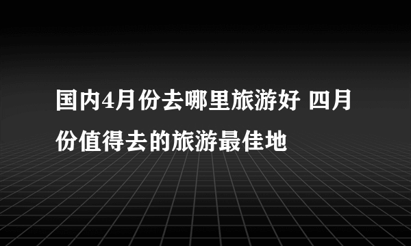 国内4月份去哪里旅游好 四月份值得去的旅游最佳地