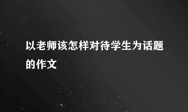 以老师该怎样对待学生为话题的作文