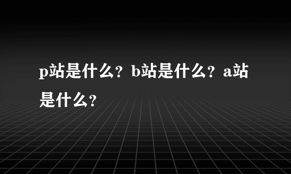 p站是什么？b站是什么？a站是什么？