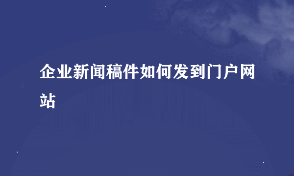 企业新闻稿件如何发到门户网站