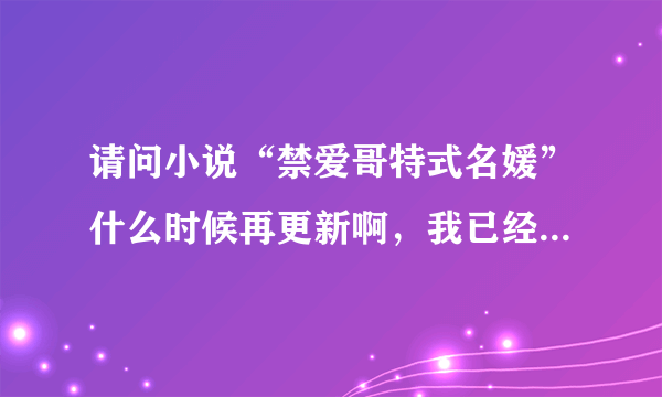 请问小说“禁爱哥特式名媛”什么时候再更新啊，我已经等不及了的说谢谢