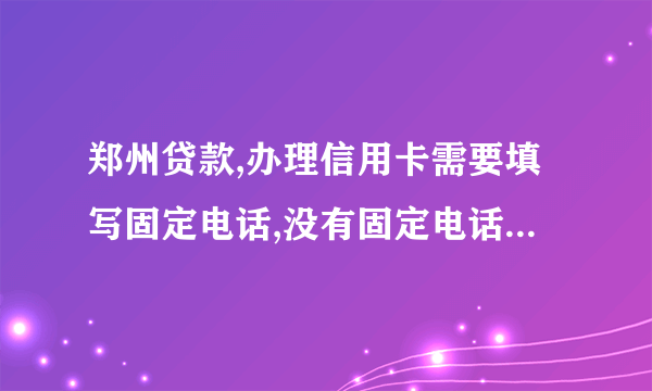 郑州贷款,办理信用卡需要填写固定电话,没有固定电话怎么办呢?