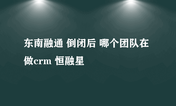 东南融通 倒闭后 哪个团队在做crm 恒融星