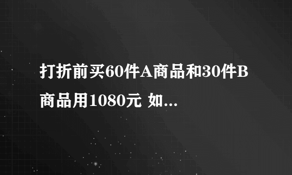 打折前买60件A商品和30件B商品用1080元 如果A B两商品分别打8折和6折，打折后再分别买50件和40件要节约