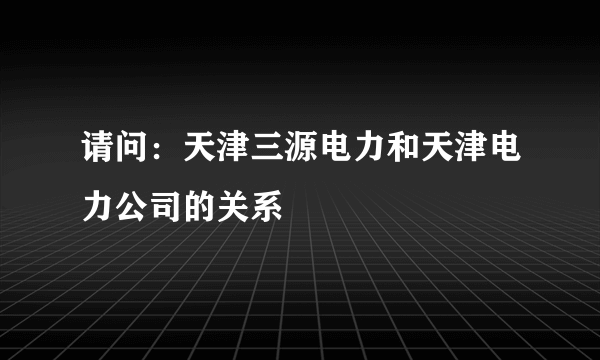 请问：天津三源电力和天津电力公司的关系