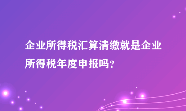 企业所得税汇算清缴就是企业所得税年度申报吗？