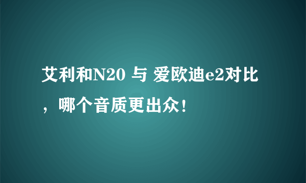 艾利和N20 与 爱欧迪e2对比，哪个音质更出众！