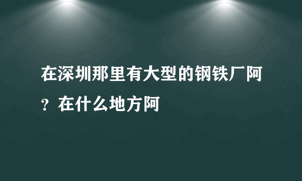 在深圳那里有大型的钢铁厂阿？在什么地方阿