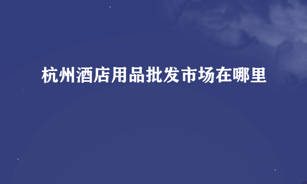 杭州酒店用品批发市场在哪里