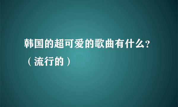 韩国的超可爱的歌曲有什么？（流行的）