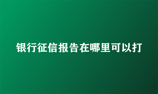 银行征信报告在哪里可以打