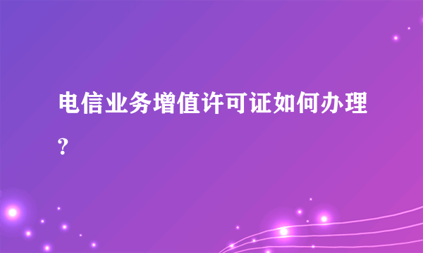 电信业务增值许可证如何办理？