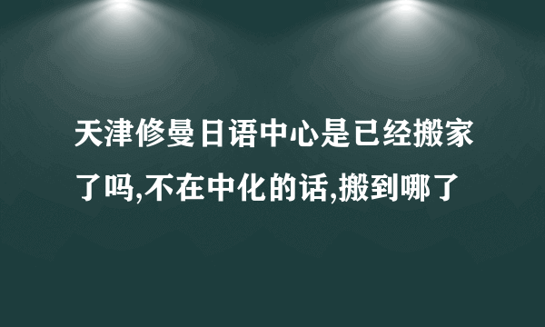 天津修曼日语中心是已经搬家了吗,不在中化的话,搬到哪了