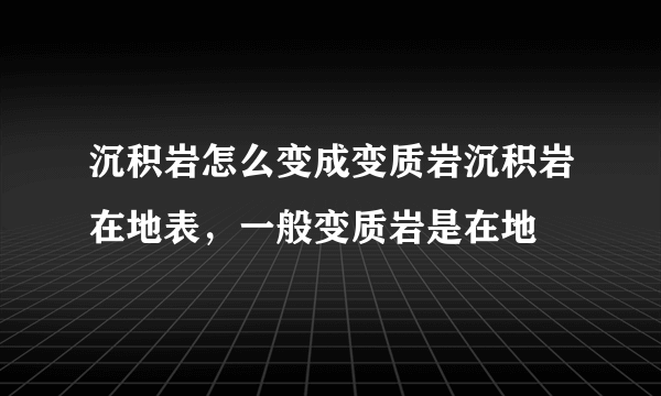 沉积岩怎么变成变质岩沉积岩在地表，一般变质岩是在地