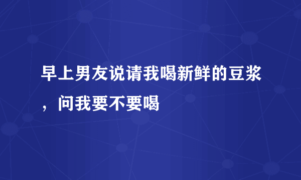 早上男友说请我喝新鲜的豆浆，问我要不要喝