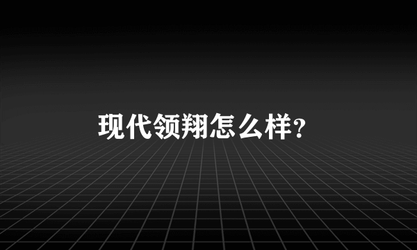 现代领翔怎么样？