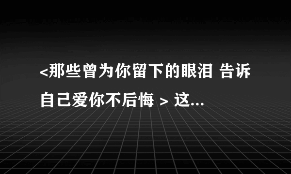 <那些曾为你留下的眼泪 告诉自己爱你不后悔 > 这句歌词的歌名叫什么？