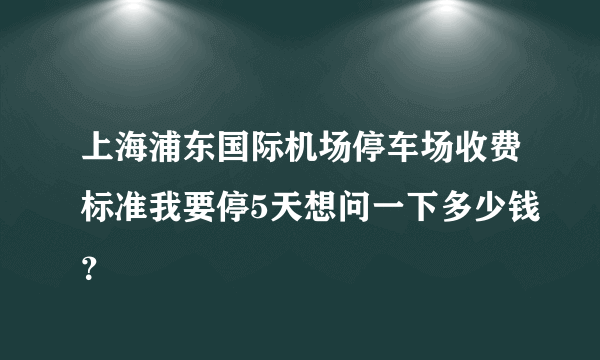 上海浦东国际机场停车场收费标准我要停5天想问一下多少钱？