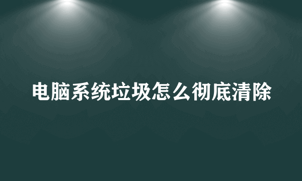 电脑系统垃圾怎么彻底清除