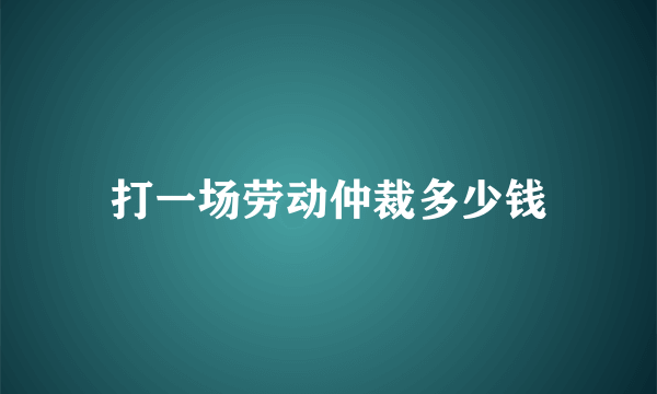 打一场劳动仲裁多少钱