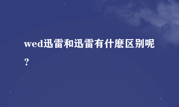 wed迅雷和迅雷有什麽区别呢？