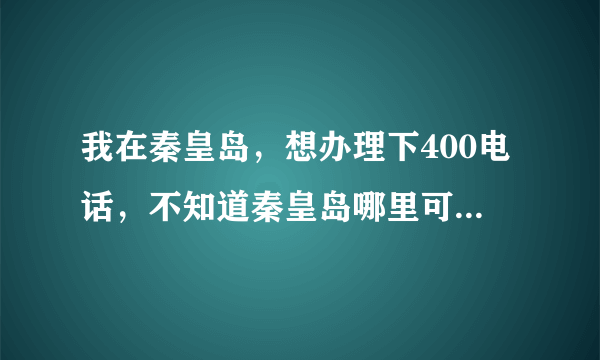 我在秦皇岛，想办理下400电话，不知道秦皇岛哪里可以办理啊