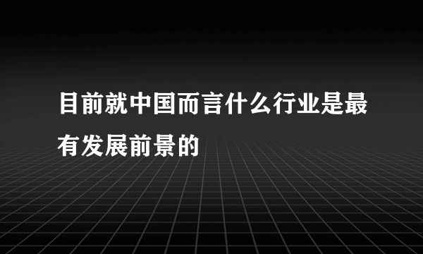 目前就中国而言什么行业是最有发展前景的