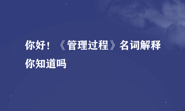 你好！《管理过程》名词解释你知道吗