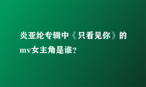 炎亚纶专辑中《只看见你》的mv女主角是谁？