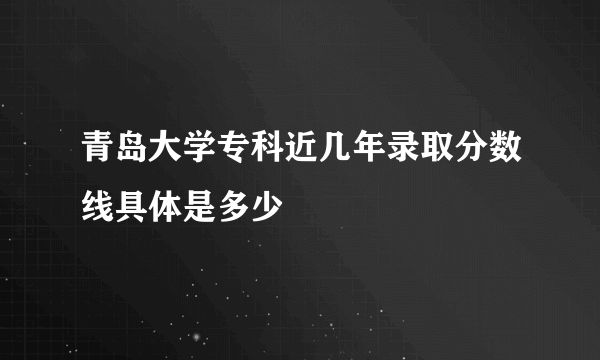 青岛大学专科近几年录取分数线具体是多少