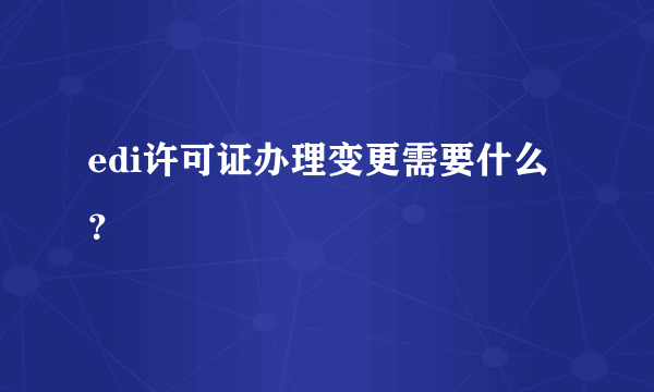 edi许可证办理变更需要什么？