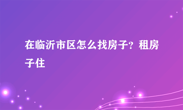 在临沂市区怎么找房子？租房子住