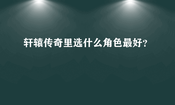 轩辕传奇里选什么角色最好？