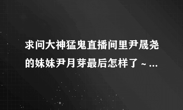 求问大神猛鬼直播间里尹晟尧的妹妹尹月芽最后怎样了～还有阴长生是谁～高晗又哪去了～