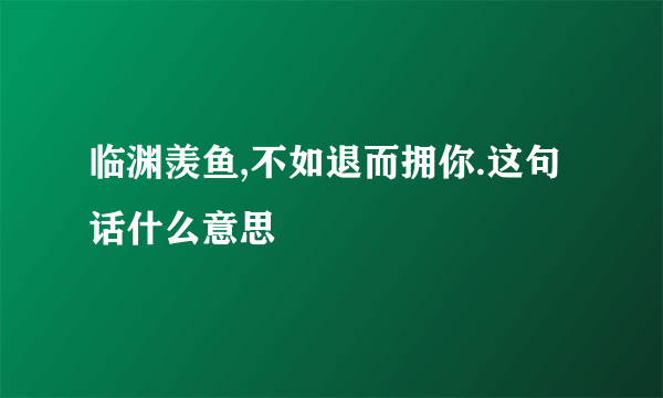 临渊羡鱼,不如退而拥你.这句话什么意思