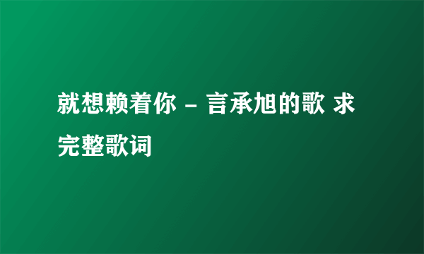 就想赖着你 - 言承旭的歌 求完整歌词