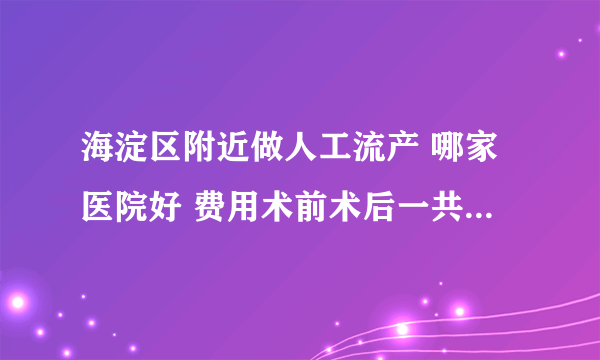 海淀区附近做人工流产 哪家医院好 费用术前术后一共需要多少钱 最好是有做过流产的姐姐阿姨回答我 感谢