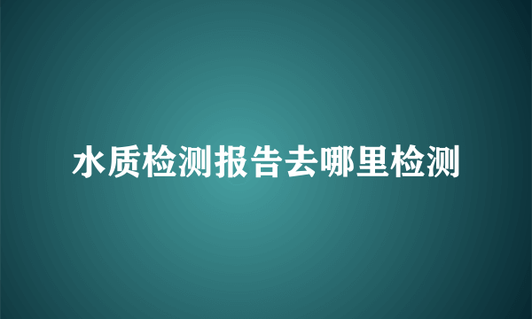 水质检测报告去哪里检测