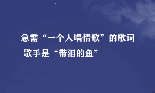 急需“一个人唱情歌”的歌词 歌手是“带泪的鱼”