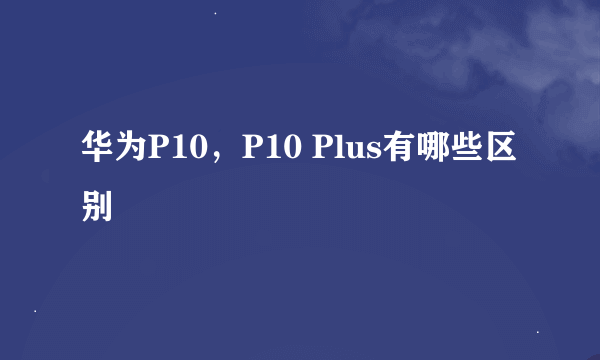 华为P10，P10 Plus有哪些区别