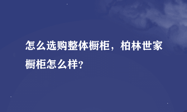 怎么选购整体橱柜，柏林世家橱柜怎么样？