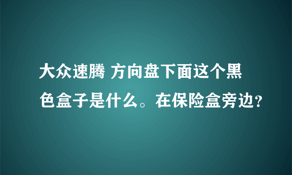 大众速腾 方向盘下面这个黑色盒子是什么。在保险盒旁边？