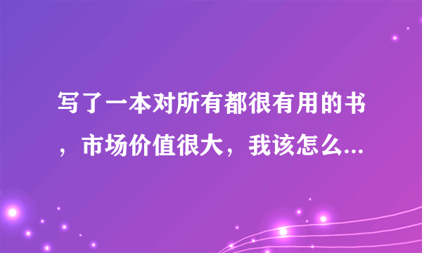 写了一本对所有都很有用的书，市场价值很大，我该怎么样推向市场，拿到应得的收入呢？