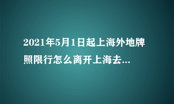 2021年5月1日起上海外地牌照限行怎么离开上海去外地,?