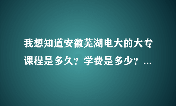 我想知道安徽芜湖电大的大专课程是多久？学费是多少？麻烦知道的朋友回答一下，感谢啊！