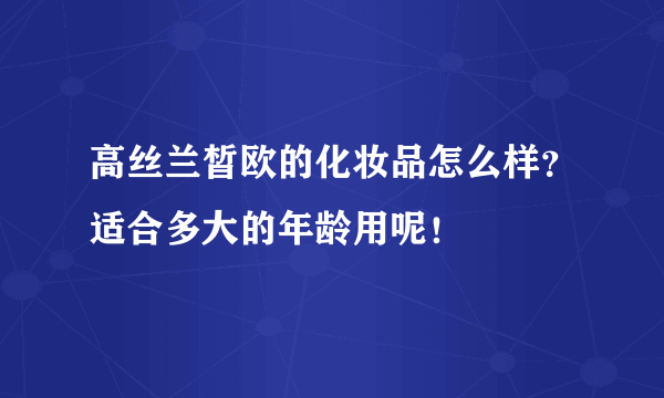 高丝兰皙欧的化妆品怎么样？适合多大的年龄用呢！