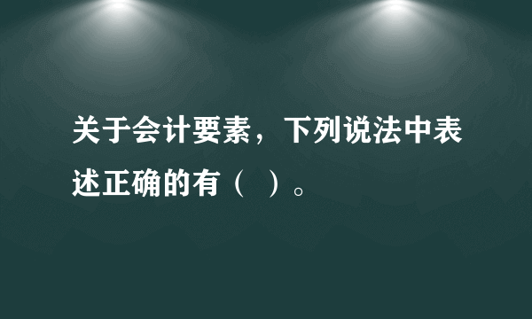 关于会计要素，下列说法中表述正确的有（ ）。