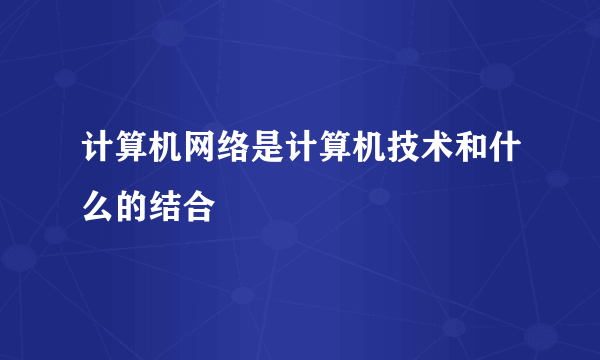 计算机网络是计算机技术和什么的结合