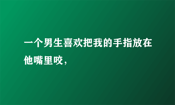 一个男生喜欢把我的手指放在他嘴里咬，